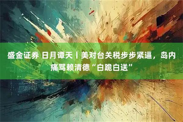 盛金证券 日月谭天丨美对台关税步步紧逼，岛内痛骂赖清德“白跪白送”