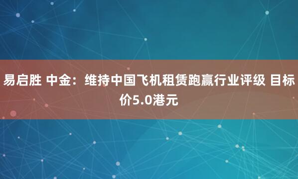 易启胜 中金:维持中国飞机租赁跑赢行业评级 目标价5.0港元