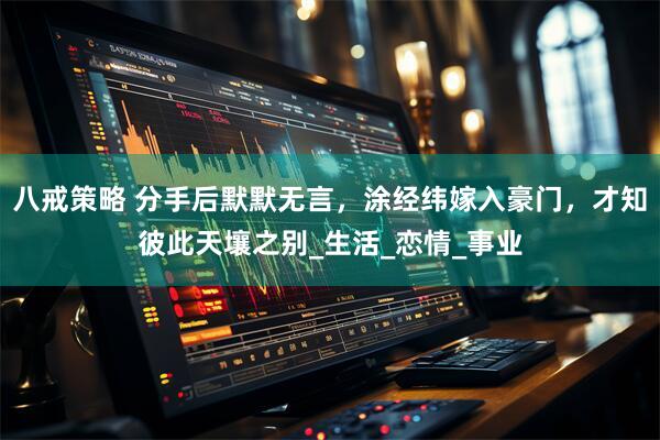 八戒策略 分手后默默无言，涂经纬嫁入豪门，才知彼此天壤之别_生活_恋情_事业