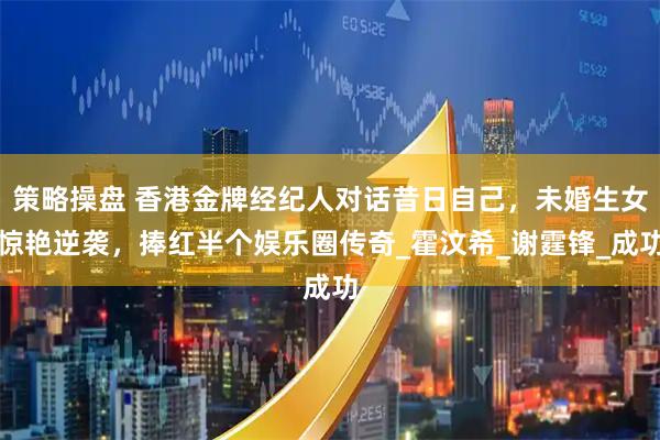 策略操盘 香港金牌经纪人对话昔日自己,未婚生女惊艳逆袭,捧红半个娱乐圈传奇_霍汶希_谢霆锋_成功