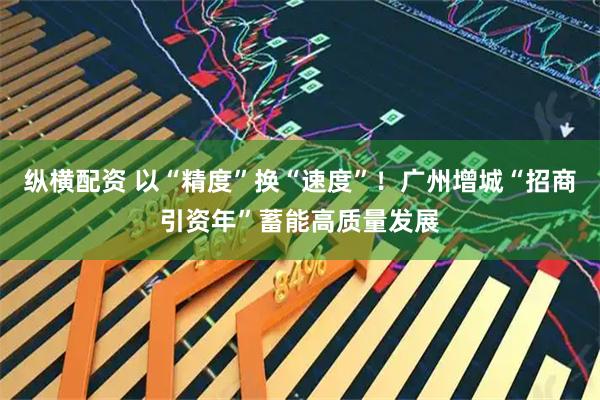纵横配资 以“精度”换“速度”！广州增城“招商引资年”蓄能高质量发展
