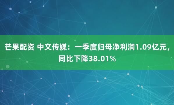 芒果配资 中文传媒：一季度归母净利润1.09亿元，同比下降38.01%