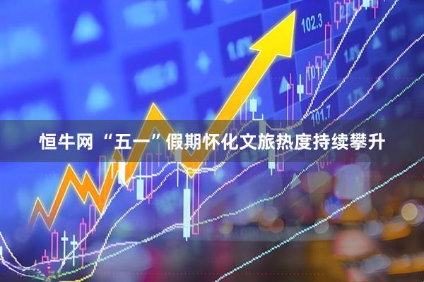 恒牛网 “五一”假期怀化文旅热度持续攀升